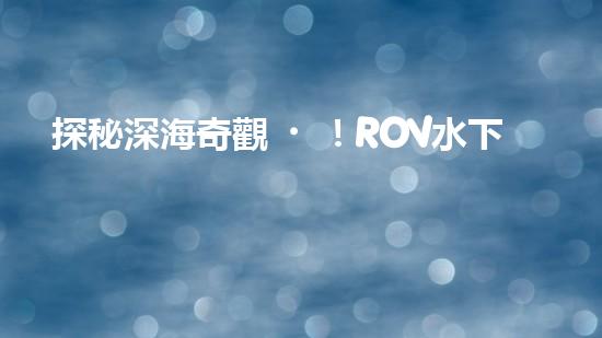 探秘深海奇觀！ROV水下機(jī)器人揭開神秘海底世界的面紗